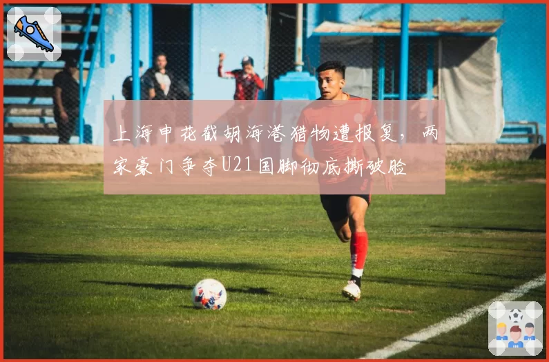 上海申花截胡海港猎物遭报复，两家豪门争夺U21国脚彻底撕破脸