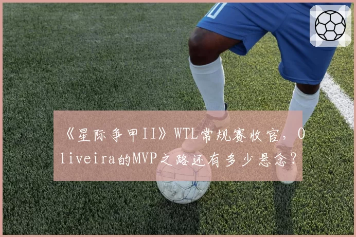 《星际争甲II》WTL常规赛收官,Oliveira的MVP之路还有多少悬念?