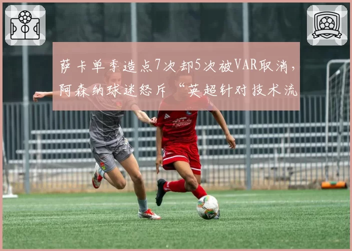 萨卡单季造点7次却5次被VAR取消，阿森纳球迷怒斥“英超针对技术流”