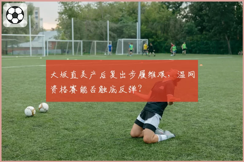 大坂直美产后复出步履维艰，温网资格赛能否触底反弹？