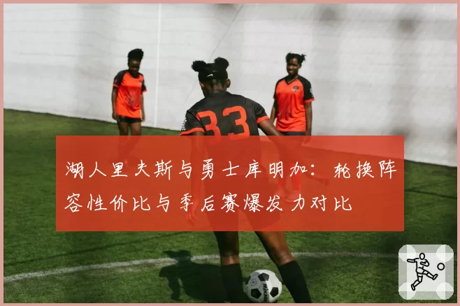 湖人里夫斯与勇士库明加：轮换阵容性价比与季后赛爆发力对比