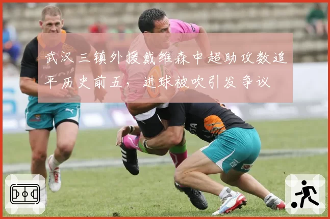 武汉三镇外援戴维森中超助攻数追平历史前五,进球被吹引发争议