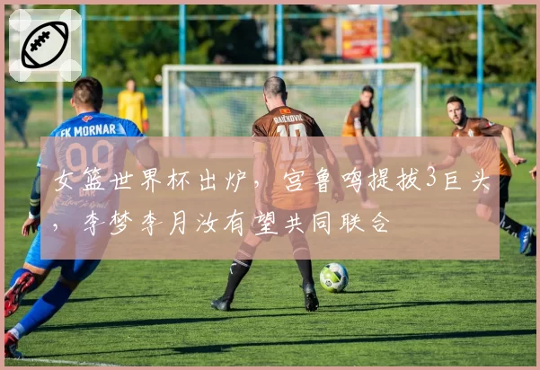 女篮世界杯出炉，宫鲁鸣提拔3巨头，李梦李月汝有望共同联合