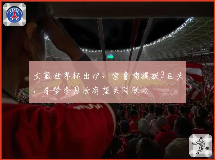 女篮世界杯出炉，宫鲁鸣提拔3巨头，李梦李月汝有望共同联合
