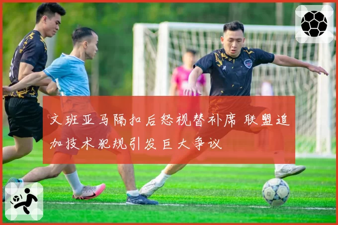 文班亚马隔扣后怒视替补席 联盟追加技术犯规引发巨大争议