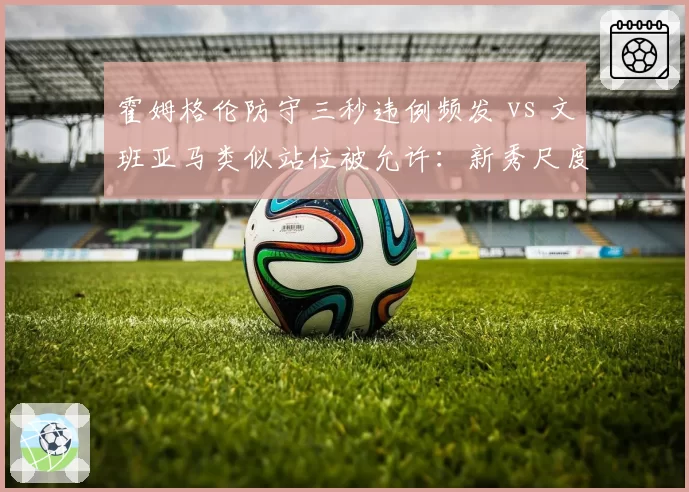 霍姆格伦防守三秒违例频发 vs 文班亚马类似站位被允许：新秀尺度差异引发裁判培训质疑