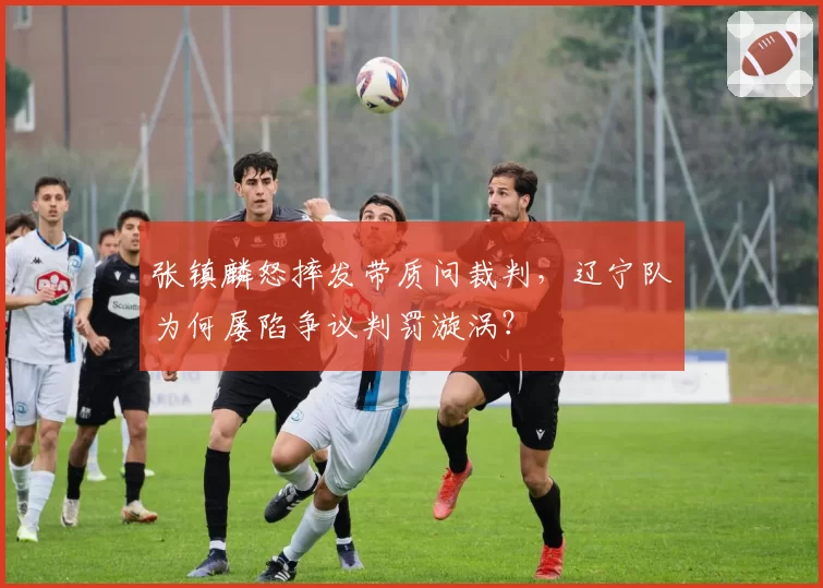 张镇麟怒摔发带质问裁判，辽宁队为何屡陷争议判罚漩涡？