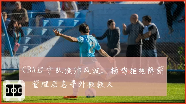 CBA辽宁队换帅风波:杨鸣拒绝降薪,管理层急寻外教救火