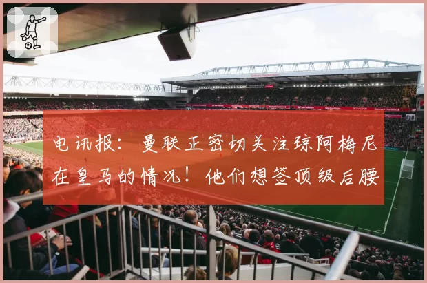 电讯报：曼联正密切关注琼阿梅尼在皇马的情况！他们想签顶级后腰