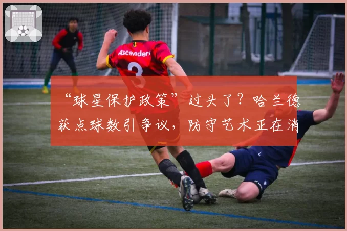 “球星保护政策”过头了？哈兰德获点球数引争议，防守艺术正在消亡？