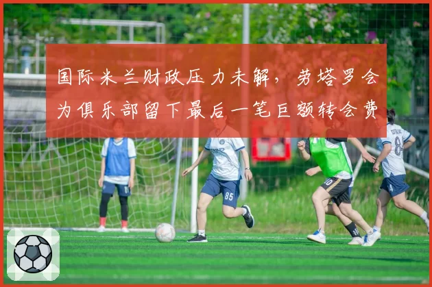 国际米兰财政压力未解，劳塔罗会为俱乐部留下最后一笔巨额转会费吗？