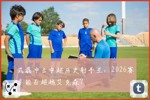 武磊冲击中超历史射手王，2026赛季能否超越艾克森？