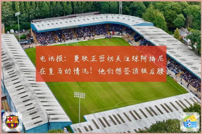 电讯报：曼联正密切关注琼阿梅尼在皇马的情况！他们想签顶级后腰