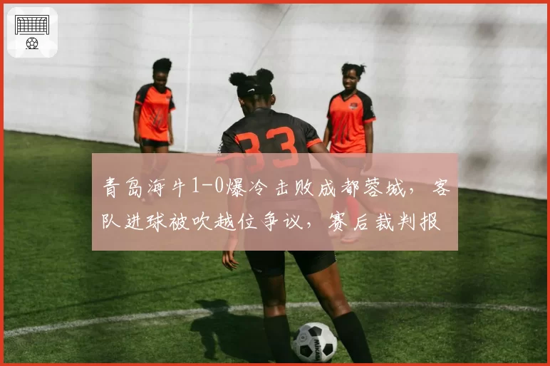 青岛海牛1-0爆冷击败成都蓉城，客队进球被吹越位争议，赛后裁判报告引质疑