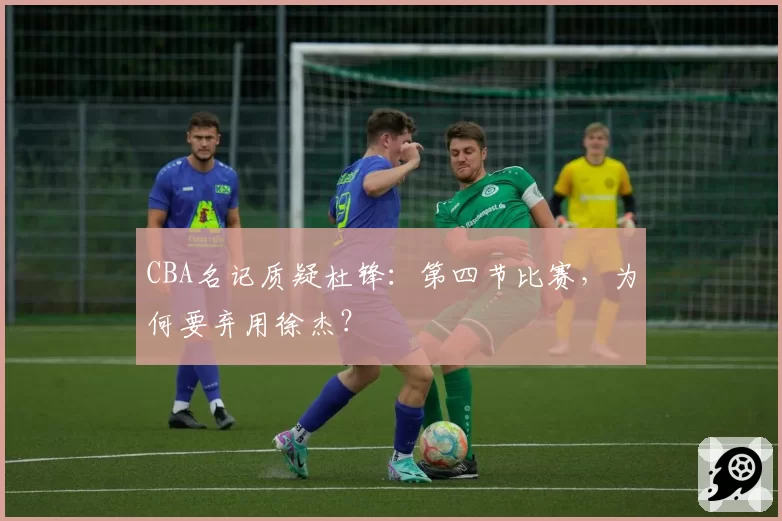 CBA名记质疑杜锋：第四节比赛，为何要弃用徐杰？