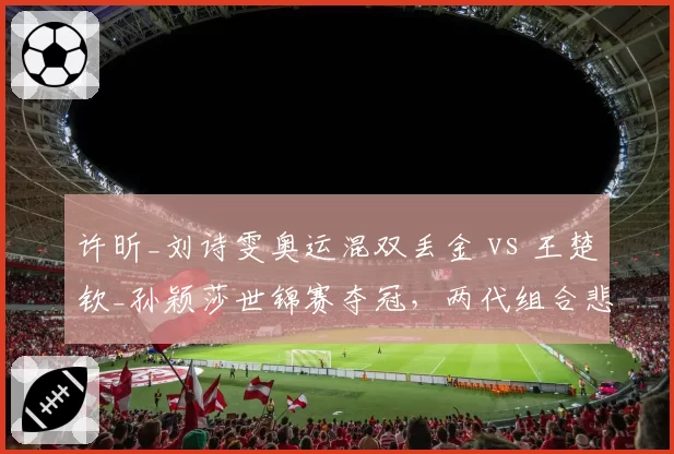 许昕_刘诗雯奥运混双丢金 vs 王楚钦_孙颖莎世锦赛夺冠,两代组合悲喜