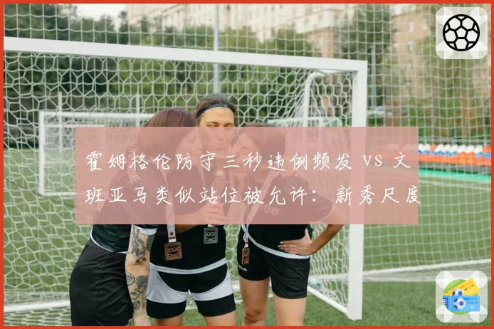 霍姆格伦防守三秒违例频发 vs 文班亚马类似站位被允许：新秀尺度差异引发裁判培训质疑