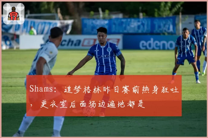Shams：追梦格林昨日赛前热身狂吐，更衣室后面场边遍地都是