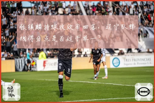 张镇麟持球攻效率回落，辽宁队锋线得分点是否过于单一？
