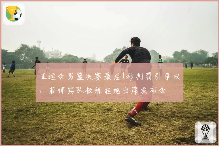 亚运会男篮决赛最后1秒判罚引争议，菲律宾队教练拒绝出席发布会