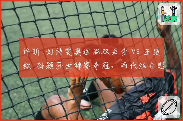 许昕_刘诗雯奥运混双丢金 vs 王楚钦_孙颖莎世锦赛夺冠，两代组合悲喜